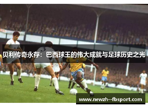 贝利传奇永存：巴西球王的伟大成就与足球历史之光