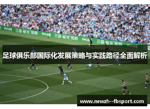 足球俱乐部国际化发展策略与实践路径全面解析 足球俱乐部国际化发展策略与实践路径全面解析