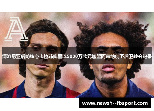 博洛尼亚后防核心卡拉菲奥里以5000万欧元加盟阿森纳创下后卫转会纪录