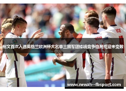 鲍文首次入选英格兰欧洲杯大名单三狮军团锋线竞争格局或迎来变数 鲍文首次入选英格兰欧洲杯大名单三狮军团锋线竞争格局或迎来变数