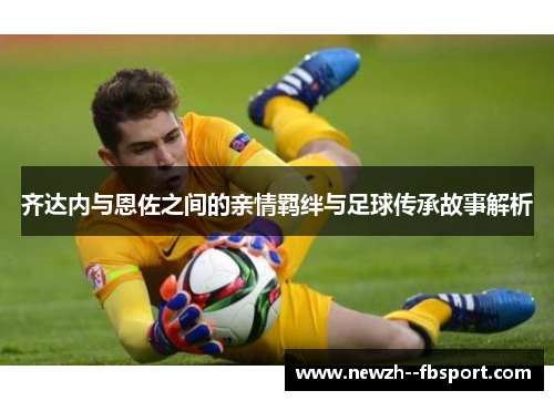 齐达内与恩佐之间的亲情羁绊与足球传承故事解析 齐达内与恩佐之间的亲情羁绊与足球传承故事解析